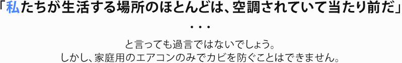 「私たちが生活する場所のほとんどは、空調されていて当たり前だ」と言っても過言ではないでしょう。しかし、家庭用のエアコンのみでカビを防ぐことはできません。